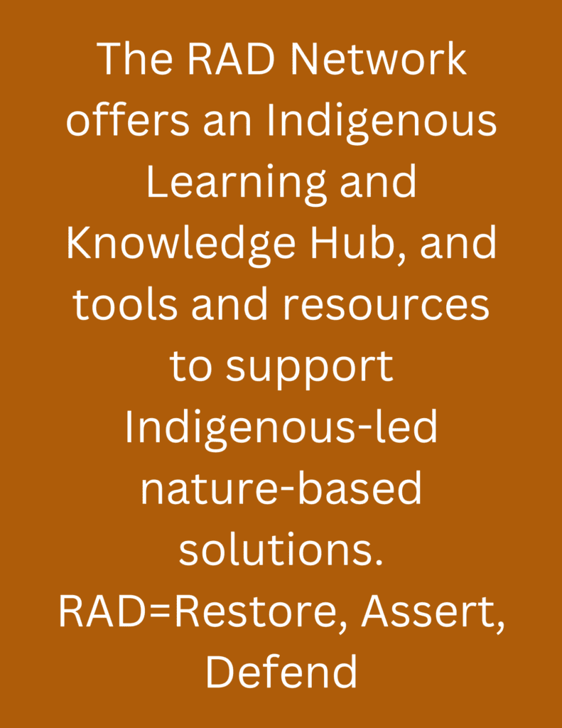 The RAD Network offers an Indigenous Learning and Knowledge Hub, and tools and resources to support Indigenous-led nature-based solutions. RAD=Restore, Assert, Defend